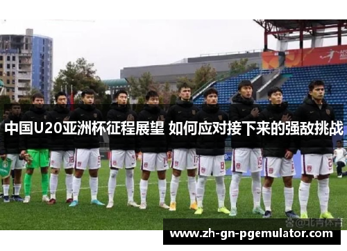 中国U20亚洲杯征程展望 如何应对接下来的强敌挑战 中国U20亚洲杯征程展望 如何应对接下来的强敌挑战
