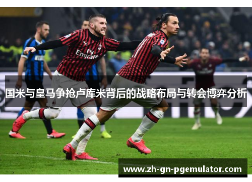 国米与皇马争抢卢库米背后的战略布局与转会博弈分析 国米与皇马争抢卢库米背后的战略布局与转会博弈分析
