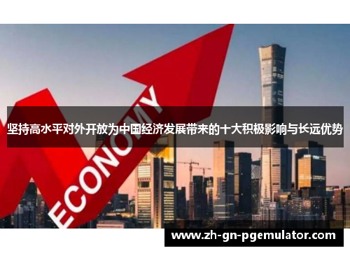 坚持高水平对外开放为中国经济发展带来的十大积极影响与长远优势 坚持高水平对外开放为中国经济发展带来的十大积极影响与长远优势