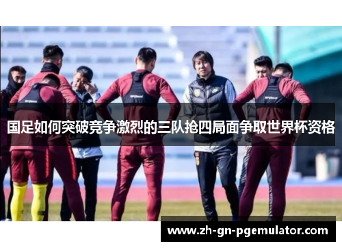 国足如何突破竞争激烈的三队抢四局面争取世界杯资格 国足如何突破竞争激烈的三队抢四局面争取世界杯资格