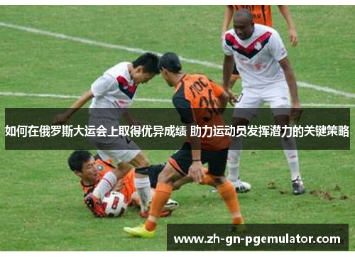 如何在俄罗斯大运会上取得优异成绩 助力运动员发挥潜力的关键策略 如何在俄罗斯大运会上取得优异成绩 助力运动员发挥潜力的关键策略