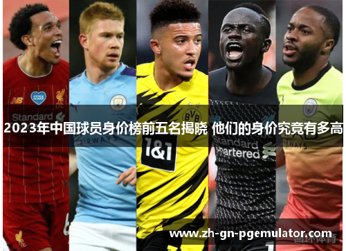 2023年中国球员身价榜前五名揭晓 他们的身价究竟有多高 2023年中国球员身价榜前五名揭晓 他们的身价究竟有多高