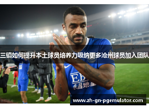 三镇如何提升本土球员培养力吸纳更多沧州球员加入团队 三镇如何提升本土球员培养力吸纳更多沧州球员加入团队