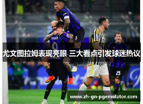 尤文图拉姆表现亮眼 三大看点引发球迷热议 尤文图拉姆表现亮眼 三大看点引发球迷热议