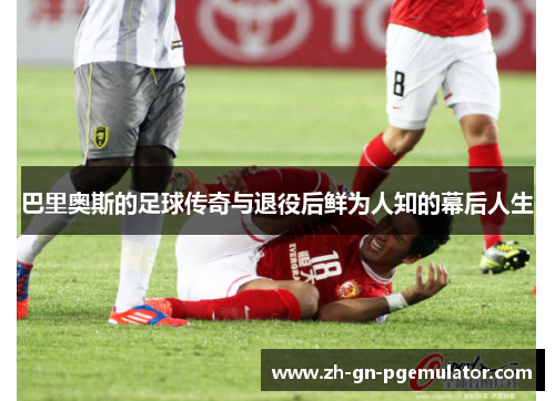 巴里奥斯的足球传奇与退役后鲜为人知的幕后人生 巴里奥斯的足球传奇与退役后鲜为人知的幕后人生