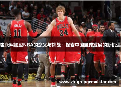 崔永熙加盟NBA的意义与挑战:探索中国篮球发展的新机遇 崔永熙加盟NBA的意义与挑战:探索中国篮球发展的新机遇