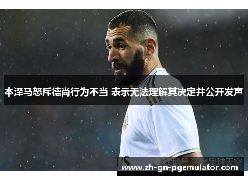本泽马怒斥德尚行为不当 表示无法理解其决定并公开发声 本泽马怒斥德尚行为不当 表示无法理解其决定并公开发声