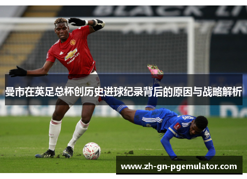 曼市在英足总杯创历史进球纪录背后的原因与战略解析