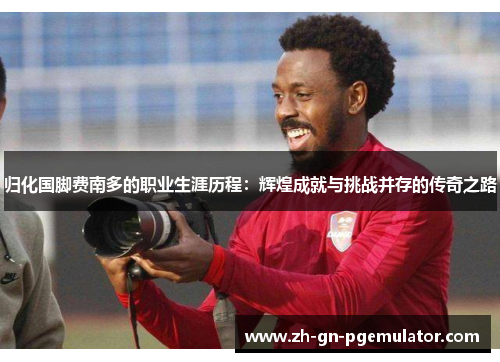 归化国脚费南多的职业生涯历程:辉煌成就与挑战并存的传奇之路 归化国脚费南多的职业生涯历程:辉煌成就与挑战并存的传奇之路