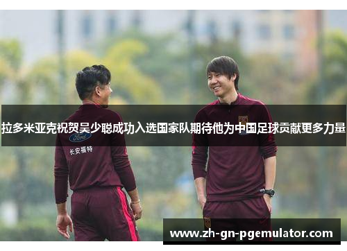 拉多米亚克祝贺吴少聪成功入选国家队期待他为中国足球贡献更多力量 拉多米亚克祝贺吴少聪成功入选国家队期待他为中国足球贡献更多力量