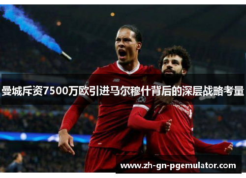 曼城斥资7500万欧引进马尔穆什背后的深层战略考量 曼城斥资7500万欧引进马尔穆什背后的深层战略考量