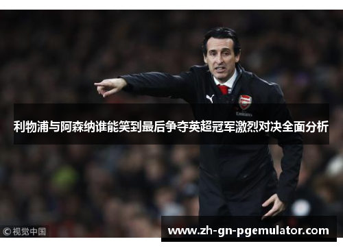利物浦与阿森纳谁能笑到最后争夺英超冠军激烈对决全面分析 利物浦与阿森纳谁能笑到最后争夺英超冠军激烈对决全面分析