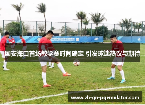 国安海口首场教学赛时间确定 引发球迷热议与期待