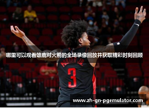 哪里可以观看雄鹿对火箭的全场录像回放并获取精彩时刻回顾 哪里可以观看雄鹿对火箭的全场录像回放并获取精彩时刻回顾