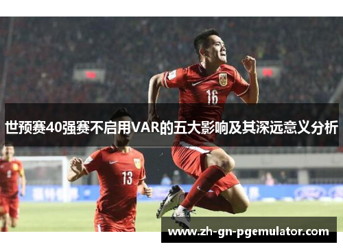 世预赛40强赛不启用VAR的五大影响及其深远意义分析 世预赛40强赛不启用VAR的五大影响及其深远意义分析