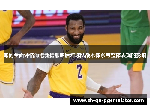 如何全面评估海港新援加盟后对球队战术体系与整体表现的影响 如何全面评估海港新援加盟后对球队战术体系与整体表现的影响