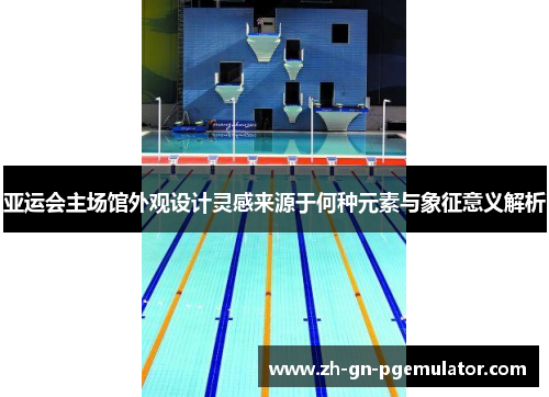 亚运会主场馆外观设计灵感来源于何种元素与象征意义解析 亚运会主场馆外观设计灵感来源于何种元素与象征意义解析
