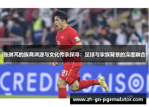 张琳芃的族裔渊源与文化传承探寻:足球与家族背景的深度融合 张琳芃的族裔渊源与文化传承探寻:足球与家族背景的深度融合