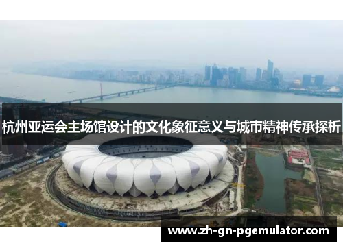 杭州亚运会主场馆设计的文化象征意义与城市精神传承探析 杭州亚运会主场馆设计的文化象征意义与城市精神传承探析
