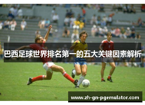 巴西足球世界排名第一的五大关键因素解析 巴西足球世界排名第一的五大关键因素解析