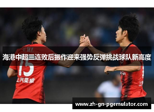 海港中超三连败后振作迎来强势反弹挑战球队新高度 海港中超三连败后振作迎来强势反弹挑战球队新高度