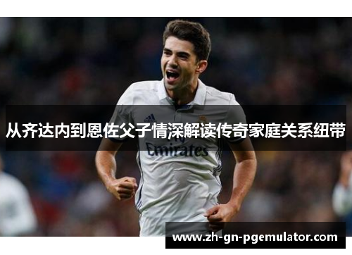 从齐达内到恩佐父子情深解读传奇家庭关系纽带 从齐达内到恩佐父子情深解读传奇家庭关系纽带