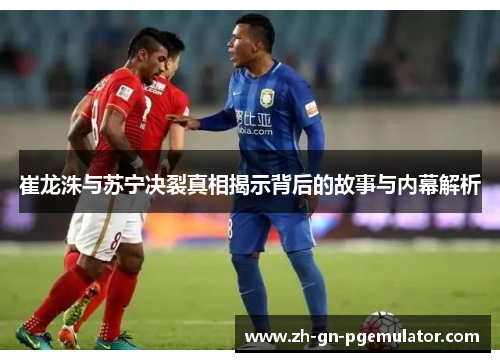 崔龙洙与苏宁决裂真相揭示背后的故事与内幕解析 崔龙洙与苏宁决裂真相揭示背后的故事与内幕解析