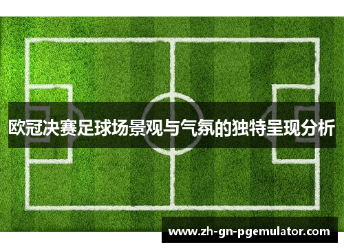 欧冠决赛足球场景观与气氛的独特呈现分析