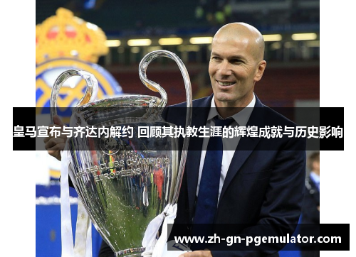 皇马宣布与齐达内解约 回顾其执教生涯的辉煌成就与历史影响