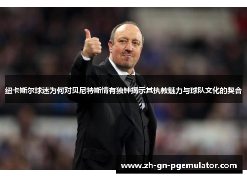 纽卡斯尔球迷为何对贝尼特斯情有独钟揭示其执教魅力与球队文化的契合 纽卡斯尔球迷为何对贝尼特斯情有独钟揭示其执教魅力与球队文化的契合