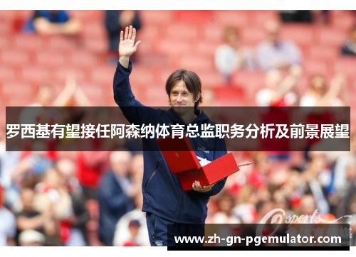 罗西基有望接任阿森纳体育总监职务分析及前景展望