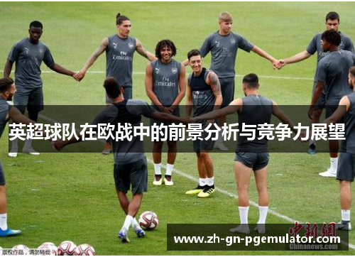 英超球队在欧战中的前景分析与竞争力展望 英超球队在欧战中的前景分析与竞争力展望