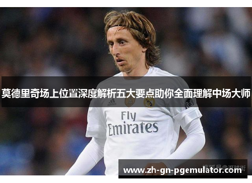 莫德里奇场上位置深度解析五大要点助你全面理解中场大师 莫德里奇场上位置深度解析五大要点助你全面理解中场大师