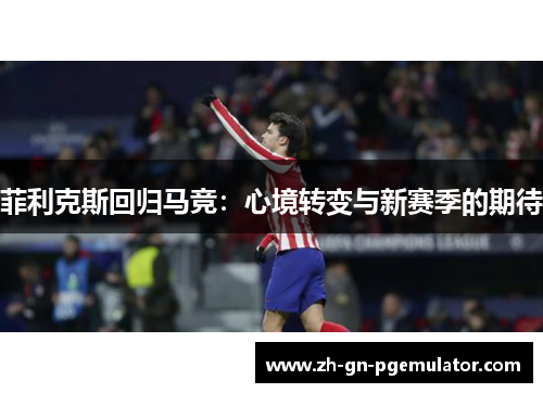 菲利克斯回归马竞:心境转变与新赛季的期待 菲利克斯回归马竞:心境转变与新赛季的期待
