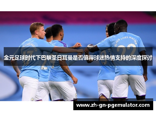 金元足球时代下巴黎圣日耳曼是否值得球迷热情支持的深度探讨 金元足球时代下巴黎圣日耳曼是否值得球迷热情支持的深度探讨