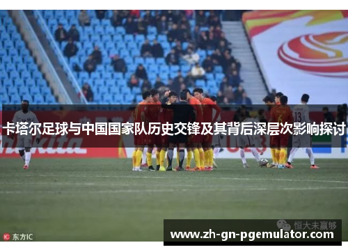 卡塔尔足球与中国国家队历史交锋及其背后深层次影响探讨 卡塔尔足球与中国国家队历史交锋及其背后深层次影响探讨