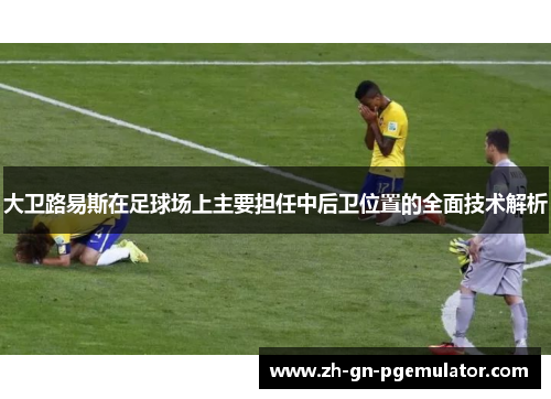 大卫路易斯在足球场上主要担任中后卫位置的全面技术解析 大卫路易斯在足球场上主要担任中后卫位置的全面技术解析