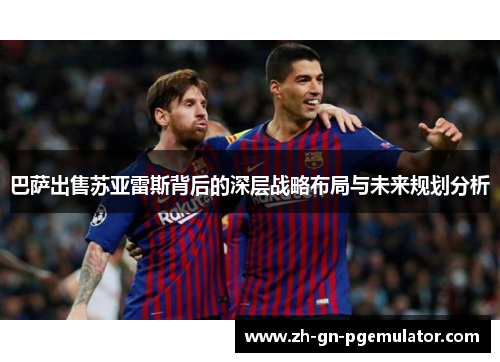 巴萨出售苏亚雷斯背后的深层战略布局与未来规划分析 巴萨出售苏亚雷斯背后的深层战略布局与未来规划分析