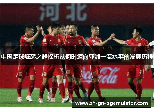 中国足球崛起之路探析从何时迈向亚洲一流水平的发展历程 中国足球崛起之路探析从何时迈向亚洲一流水平的发展历程