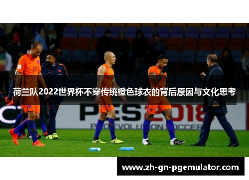 荷兰队2022世界杯不穿传统橙色球衣的背后原因与文化思考 荷兰队2022世界杯不穿传统橙色球衣的背后原因与文化思考