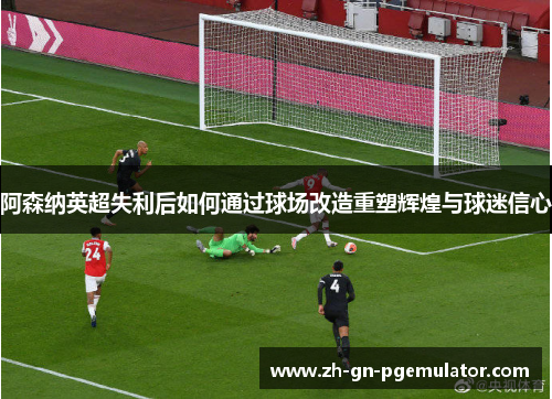 阿森纳英超失利后如何通过球场改造重塑辉煌与球迷信心 阿森纳英超失利后如何通过球场改造重塑辉煌与球迷信心