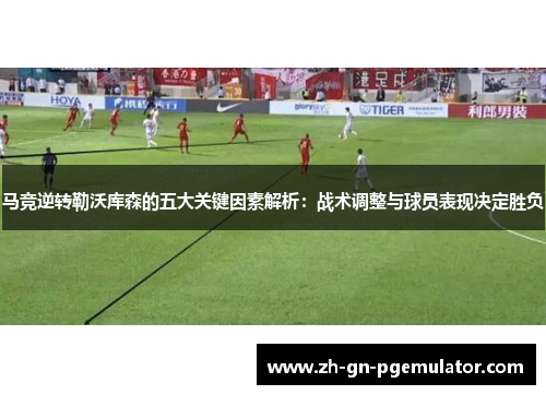 马竞逆转勒沃库森的五大关键因素解析:战术调整与球员表现决定胜负 马竞逆转勒沃库森的五大关键因素解析:战术调整与球员表现决定胜负