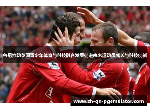 鲁尼推动英国青少年体育与科技融合发展促进未来运动员成长与科技创新 鲁尼推动英国青少年体育与科技融合发展促进未来运动员成长与科技创新