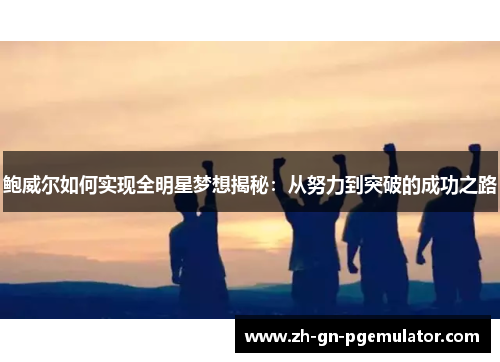 鲍威尔如何实现全明星梦想揭秘:从努力到突破的成功之路 鲍威尔如何实现全明星梦想揭秘:从努力到突破的成功之路