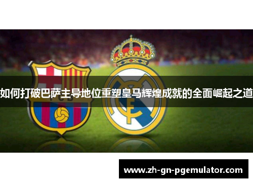 如何打破巴萨主导地位重塑皇马辉煌成就的全面崛起之道 如何打破巴萨主导地位重塑皇马辉煌成就的全面崛起之道