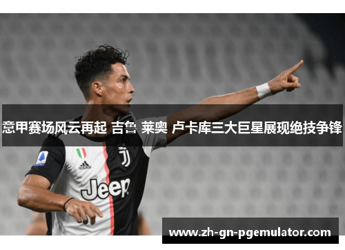意甲赛场风云再起 吉鲁 莱奥 卢卡库三大巨星展现绝技争锋
