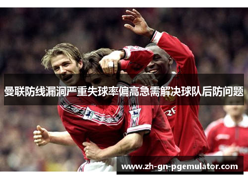 曼联防线漏洞严重失球率偏高急需解决球队后防问题 曼联防线漏洞严重失球率偏高急需解决球队后防问题