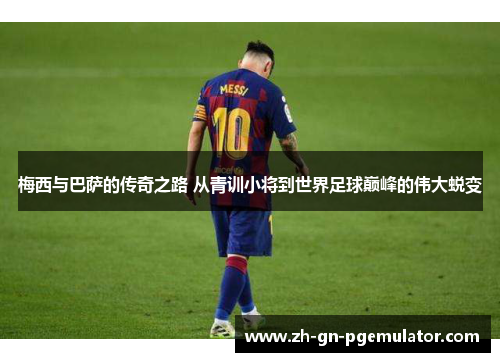 梅西与巴萨的传奇之路 从青训小将到世界足球巅峰的伟大蜕变 梅西与巴萨的传奇之路 从青训小将到世界足球巅峰的伟大蜕变