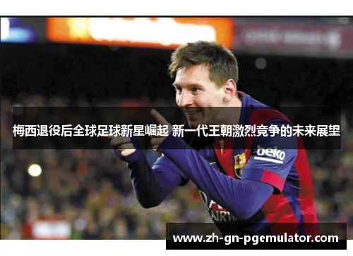 梅西退役后全球足球新星崛起 新一代王朝激烈竞争的未来展望