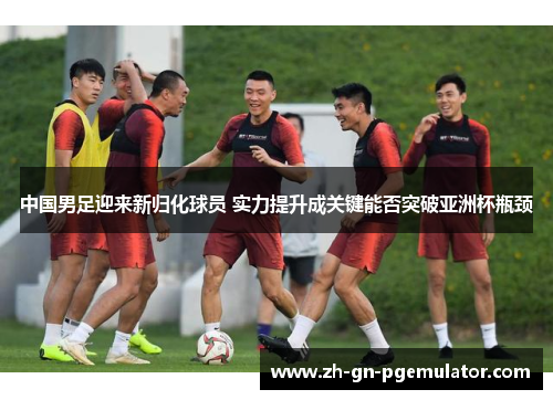 中国男足迎来新归化球员 实力提升成关键能否突破亚洲杯瓶颈